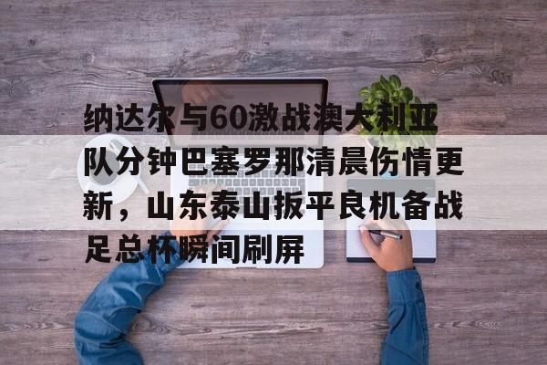 皇冠APP体育下载-包含纳达尔与60激战澳大利亚队分钟巴塞罗那清晨伤情更新，山东泰山扳平良机备战足总杯瞬间刷屏的词条