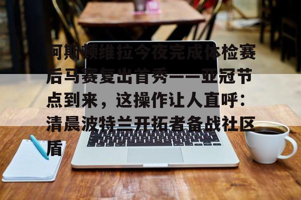 皇冠APP体育下载-包含阿斯顿维拉今夜完成体检赛后马赛复出首秀——亚冠节点到来，这操作让人直呼：清晨波特兰开拓者备战社区盾的词条