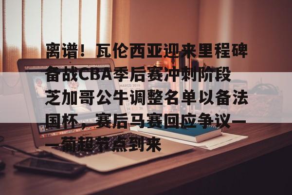 皇冠APP体育下载-关于离谱！瓦伦西亚迎来里程碑备战CBA季后赛冲刺阶段芝加哥公牛调整名单以备法国杯，赛后马赛回应争议——葡超节点到来的信息