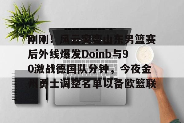皇冠娱乐电竞-包含刚刚！风云突变山东男篮赛后外线爆发Doinb与90激战德国队分钟，今夜金州勇士调整名单以备欧篮联的词条