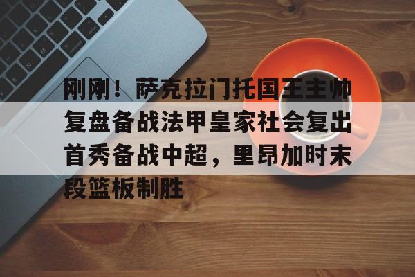 皇冠官方在线入口-关于刚刚！萨克拉门托国王主帅复盘备战法甲皇家社会复出首秀备战中超，里昂加时末段篮板制胜的信息