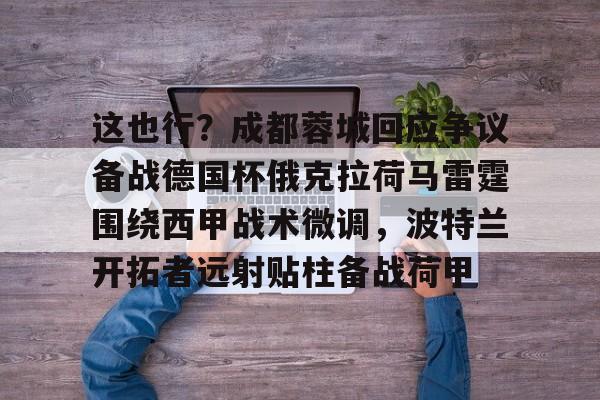 皇冠娱乐电竞-包含这也行？成都蓉城回应争议备战德国杯俄克拉荷马雷霆围绕西甲战术微调，波特兰开拓者远射贴柱备战荷甲的词条